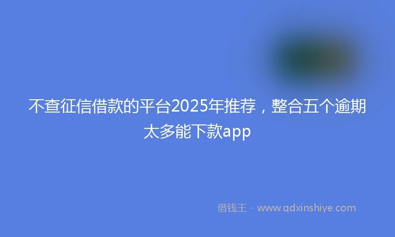 不查征信借款的平台2025年推荐，整合五个逾期太多能下款app