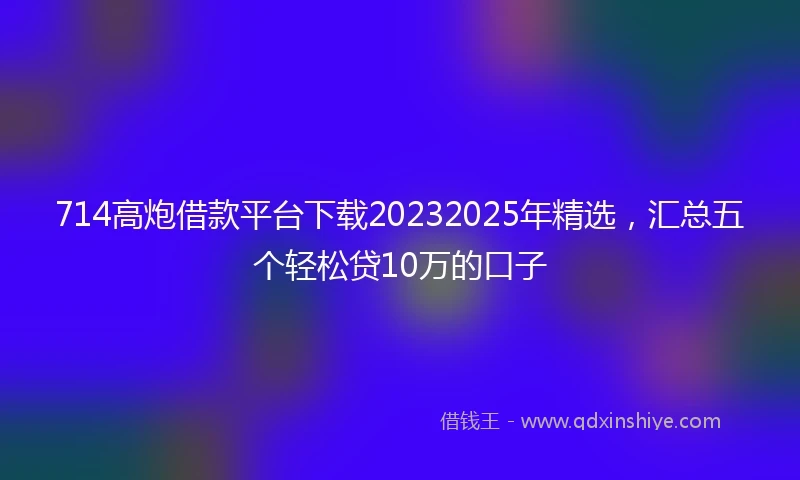 714高炮借款平台下载20232025年精选，汇总五个轻松贷10万的口子