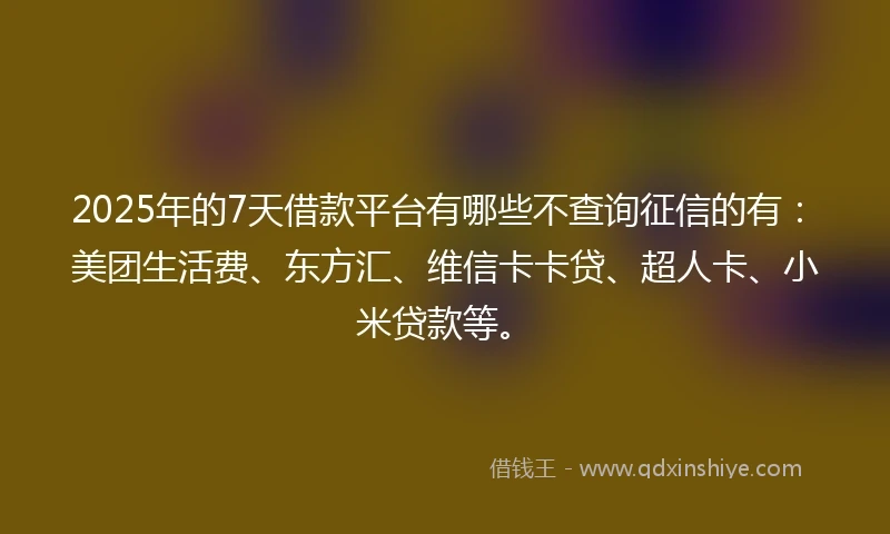 2025年的7天借款平台有哪些不查询征信的有：美团生活费、东方汇、维信卡卡贷、超人卡、小米贷款等。