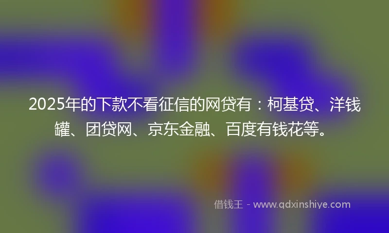 2025年的下款不看征信的网贷有：柯基贷、洋钱罐、团贷网、京东金融、百度有钱花等。