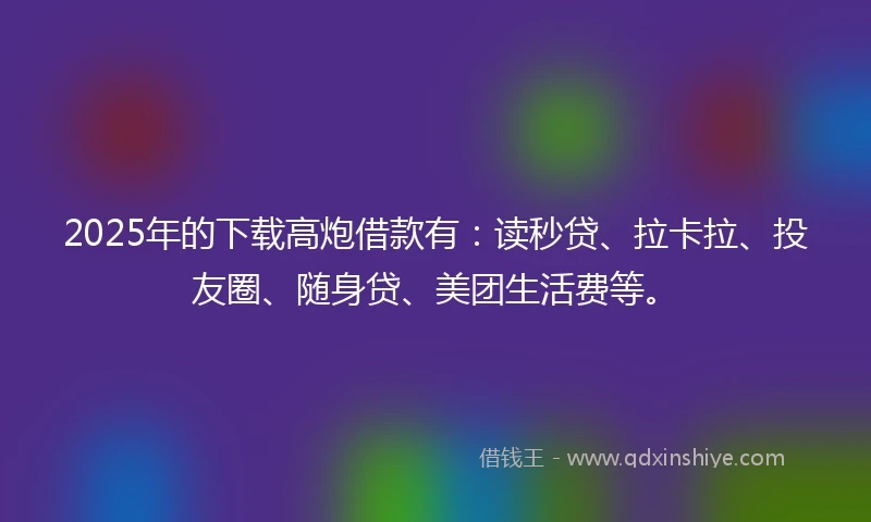 2025年的下载高炮借款有：读秒贷、拉卡拉、投友圈、随身贷、美团生活费等。
