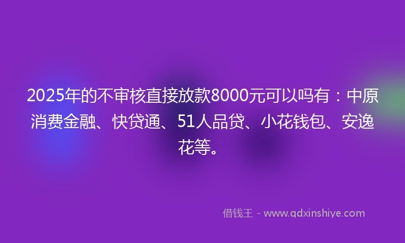 2025年的不审核直接放款8000元可以吗有：中原消费金融、快贷通、51人品贷、小花钱包、安逸花等。