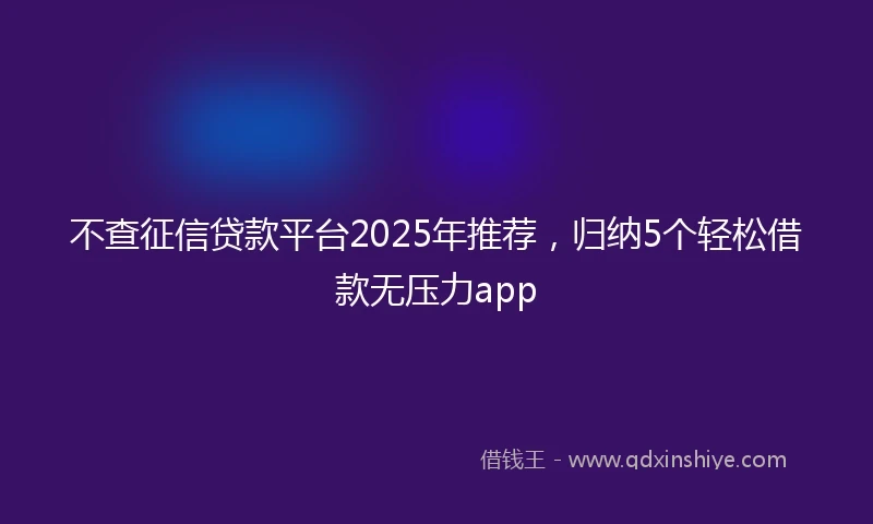 不查征信贷款平台2025年推荐，归纳5个轻松借款无压力app