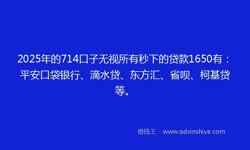 2025年的714口子无视所有秒下的贷款1650有：平安口袋银行、滴水贷、东方汇、省呗、柯基贷等。