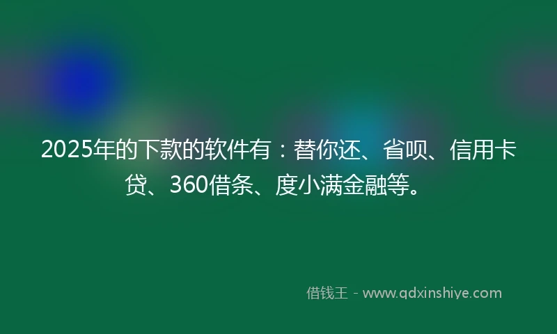 2025年的下款的软件有：替你还、省呗、信用卡贷、360借条、度小满金融等。