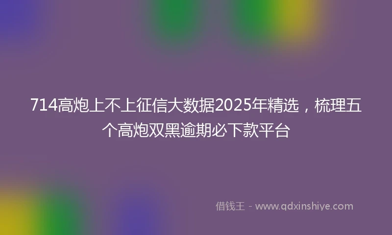 714高炮上不上征信大数据2025年精选，梳理五个高炮双黑逾期必下款平台
