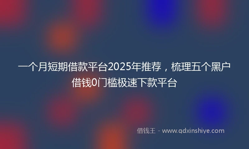 一个月短期借款平台2025年推荐，梳理五个黑户借钱0门槛极速下款平台