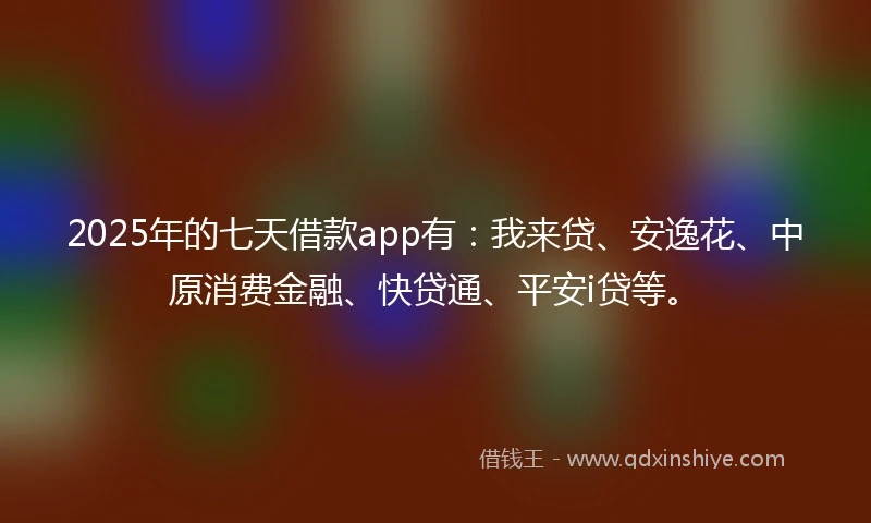 2025年的七天借款app有：我来贷、安逸花、中原消费金融、快贷通、平安i贷等。