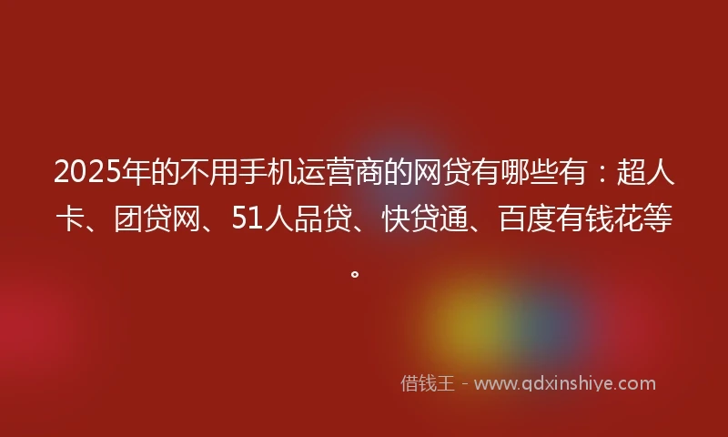 2025年的不用手机运营商的网贷有哪些有：超人卡、团贷网、51人品贷、快贷通、百度有钱花等。