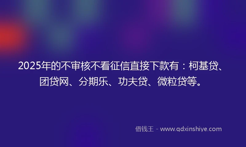 2025年的不审核不看征信直接下款有：柯基贷、团贷网、分期乐、功夫贷、微粒贷等。