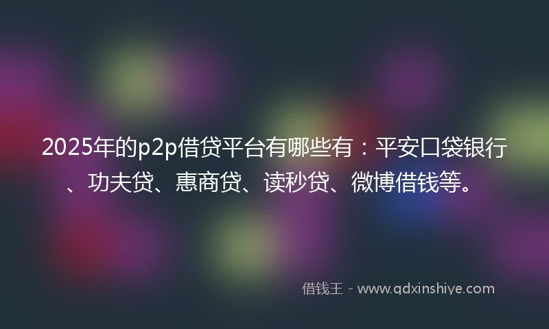 2025年的p2p借贷平台有哪些有：平安口袋银行、功夫贷、惠商贷、读秒贷、微博借钱等。