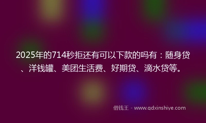 2025年的714秒拒还有可以下款的吗有：随身贷、洋钱罐、美团生活费、好期贷、滴水贷等。