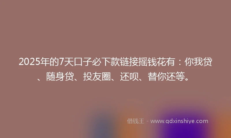 2025年的7天口子必下款链接摇钱花有：你我贷、随身贷、投友圈、还呗、替你还等。