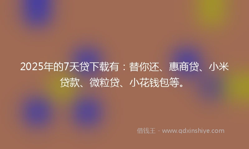 2025年的7天贷下载有：替你还、惠商贷、小米贷款、微粒贷、小花钱包等。