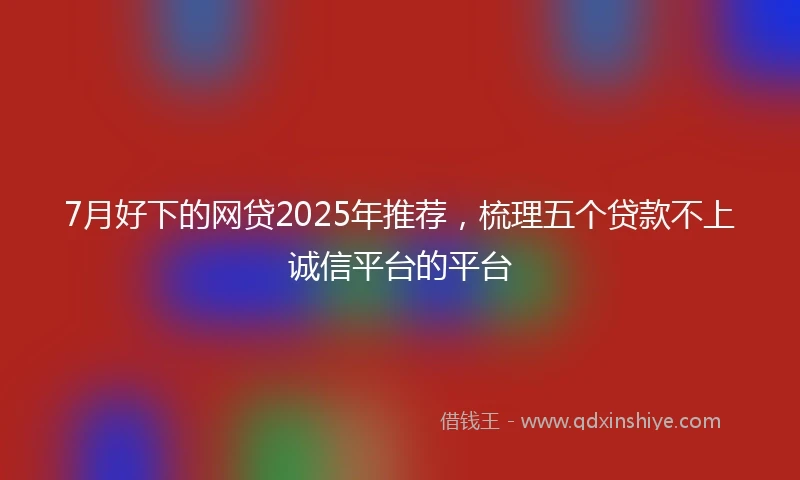 7月好下的网贷2025年推荐，梳理五个贷款不上诚信平台的平台