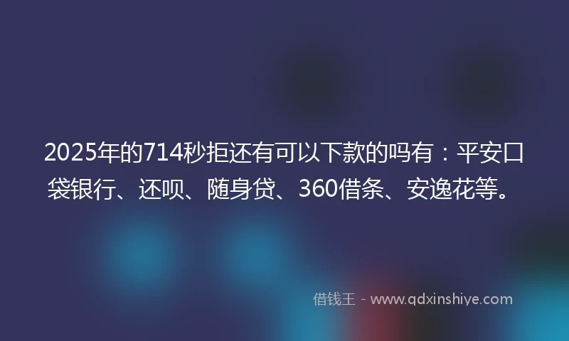2025年的714秒拒还有可以下款的吗有：平安口袋银行、还呗、随身贷、360借条、安逸花等。