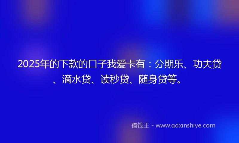 2025年的下款的口子我爱卡有：分期乐、功夫贷、滴水贷、读秒贷、随身贷等。