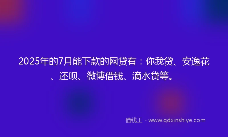 2025年的7月能下款的网贷有：你我贷、安逸花、还呗、微博借钱、滴水贷等。