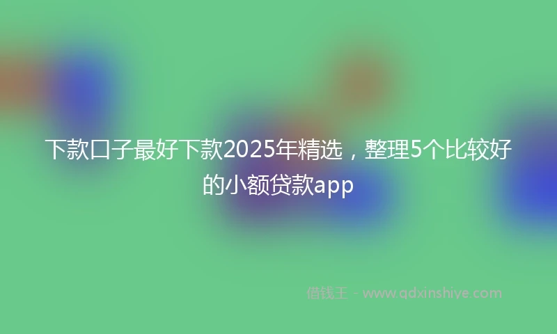 下款口子最好下款2025年精选，整理5个比较好的小额贷款app