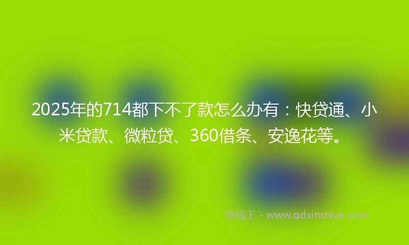 2025年的714都下不了款怎么办有:快贷通、小米贷款、微粒贷、360借条、安逸花等。