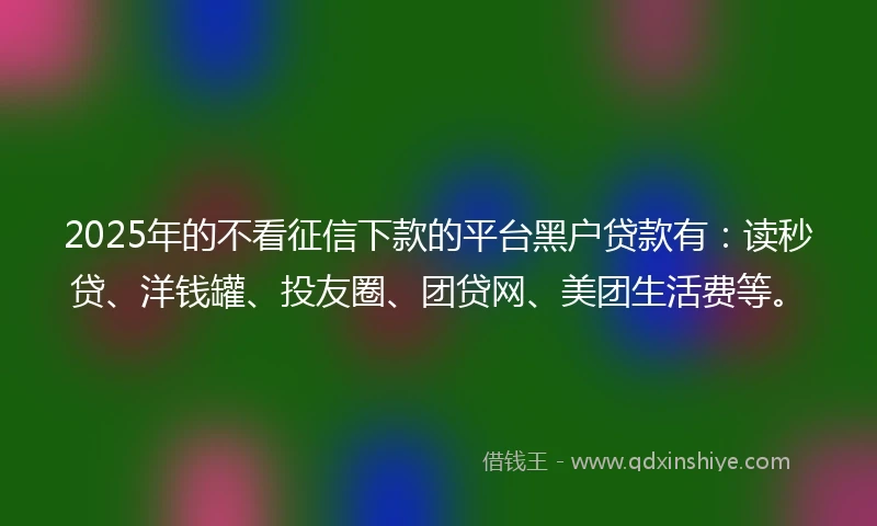 2025年的不看征信下款的平台黑户贷款有：读秒贷、洋钱罐、投友圈、团贷网、美团生活费等。
