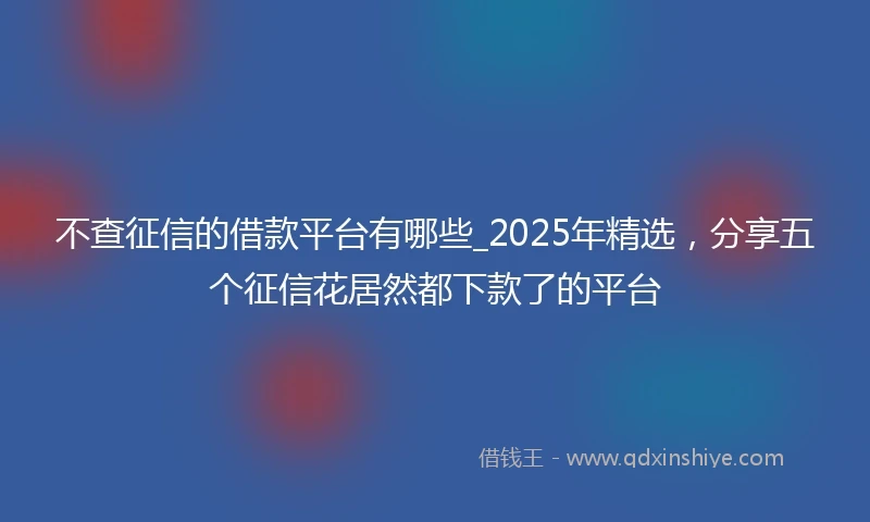 不查征信的借款平台有哪些_2025年精选，分享五个征信花居然都下款了的平台