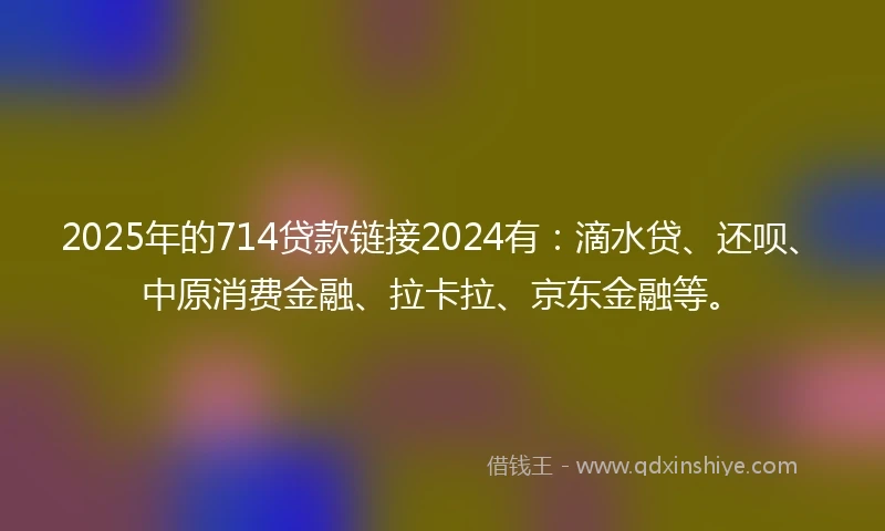 2025年的714贷款链接2024有：滴水贷、还呗、中原消费金融、拉卡拉、京东金融等。