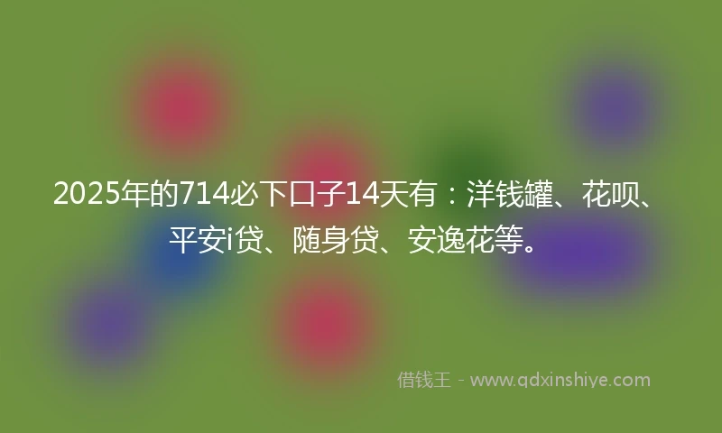 2025年的714必下口子14天有：洋钱罐、花呗、平安i贷、随身贷、安逸花等。