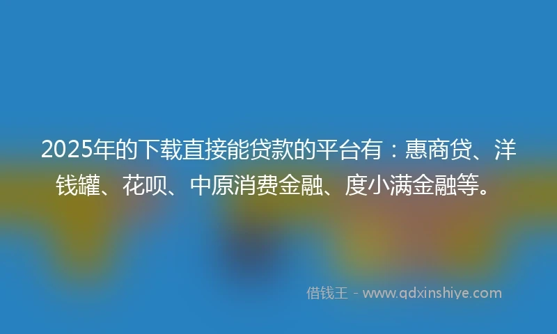 2025年的下载直接能贷款的平台有：惠商贷、洋钱罐、花呗、中原消费金融、度小满金融等。