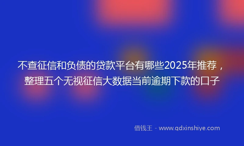 不查征信和负债的贷款平台有哪些2025年推荐，整理五个无视征信大数据当前逾期下款的口子
