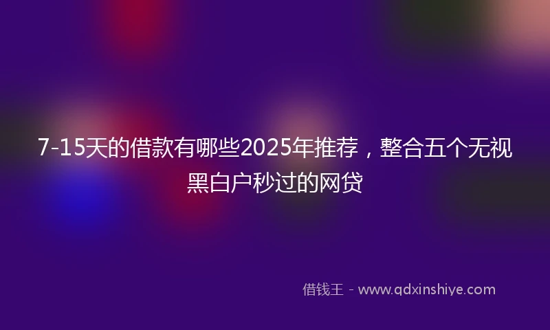 7-15天的借款有哪些2025年推荐，整合五个无视黑白户秒过的网贷