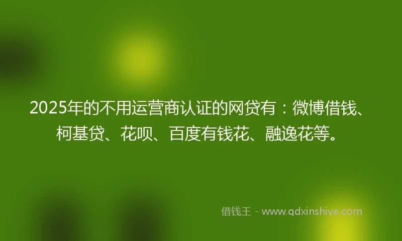 2025年的不用运营商认证的网贷有：微博借钱、柯基贷、花呗、百度有钱花、融逸花等。