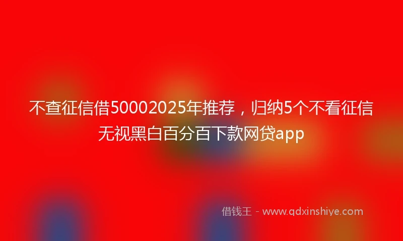 不查征信借50002025年推荐，归纳5个不看征信无视黑白百分百下款网贷app