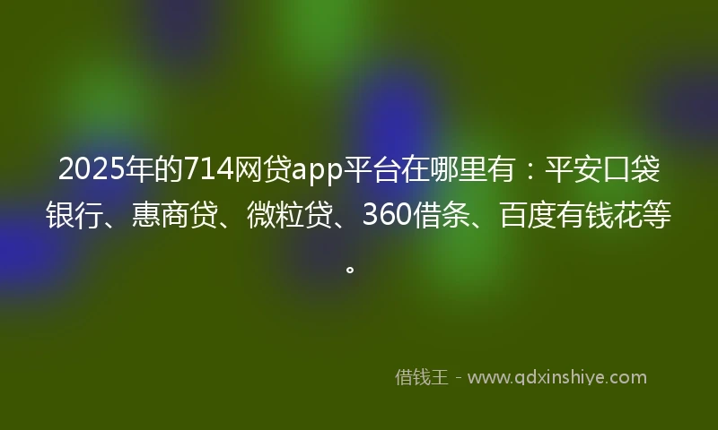 2025年的714网贷app平台在哪里有：平安口袋银行、惠商贷、微粒贷、360借条、百度有钱花等。