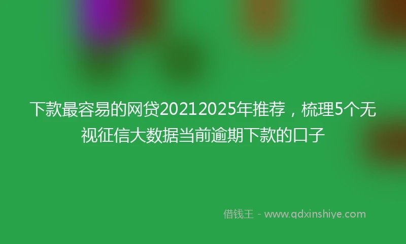 下款最容易的网贷20212025年推荐，梳理5个无视征信大数据当前逾期下款的口子