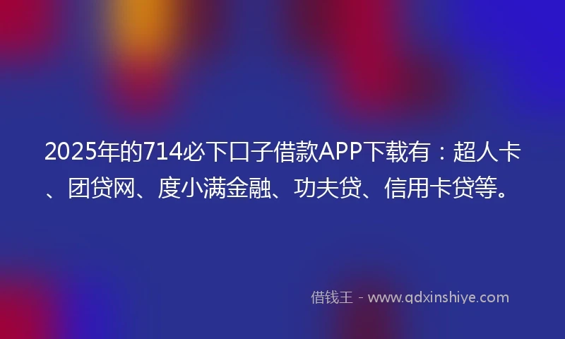 2025年的714必下口子借款APP下载有：超人卡、团贷网、度小满金融、功夫贷、信用卡贷等。