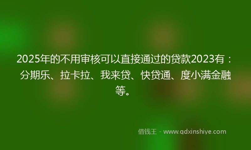 2025年的不用审核可以直接通过的贷款2023有：分期乐、拉卡拉、我来贷、快贷通、度小满金融等。