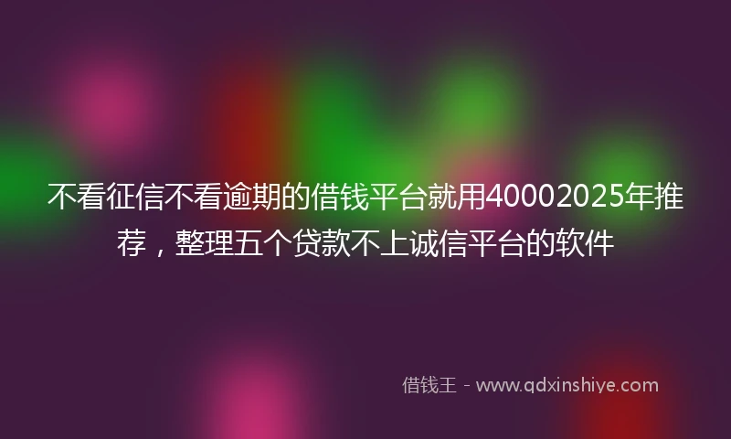 不看征信不看逾期的借钱平台就用40002025年推荐，整理五个贷款不上诚信平台的软件