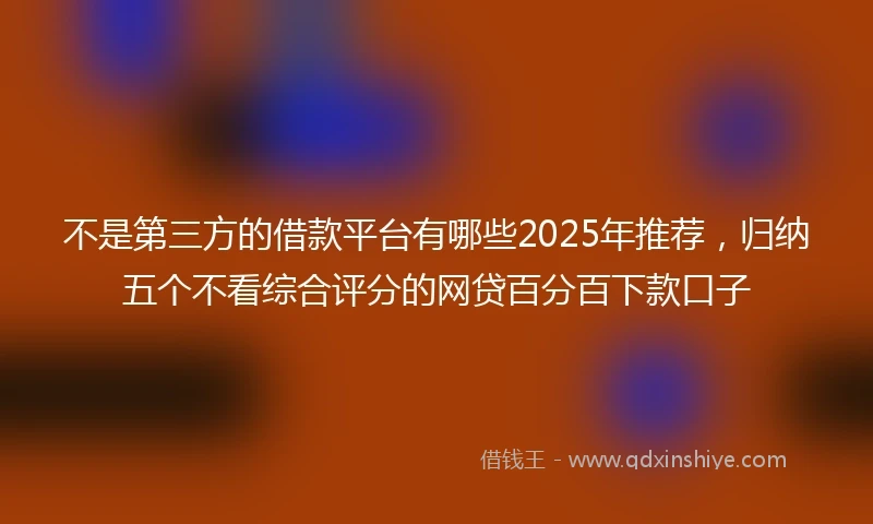 不是第三方的借款平台有哪些2025年推荐，归纳五个不看综合评分的网贷百分百下款口子