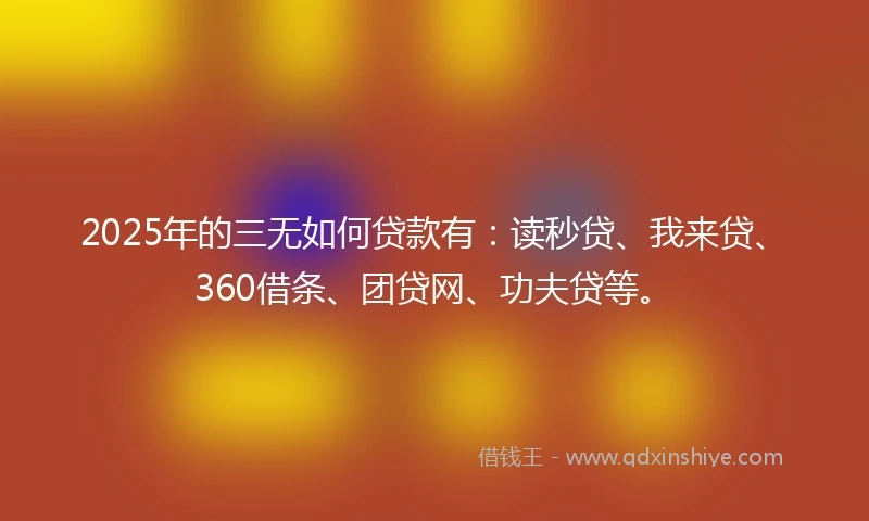 2025年的三无如何贷款有：读秒贷、我来贷、360借条、团贷网、功夫贷等。