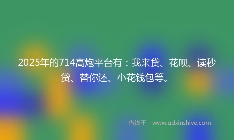 2025年的714高炮平台有：我来贷、花呗、读秒贷、替你还、小花钱包等。