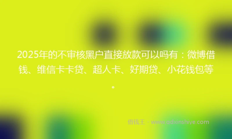 2025年的不审核黑户直接放款可以吗有：微博借钱、维信卡卡贷、超人卡、好期贷、小花钱包等。