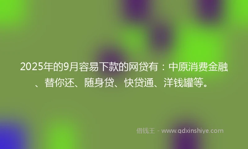 2025年的9月容易下款的网贷有：中原消费金融、替你还、随身贷、快贷通、洋钱罐等。