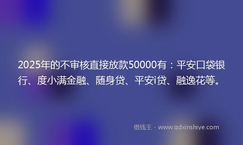 2025年的不审核直接放款50000有：平安口袋银行、度小满金融、随身贷、平安i贷、融逸花等。