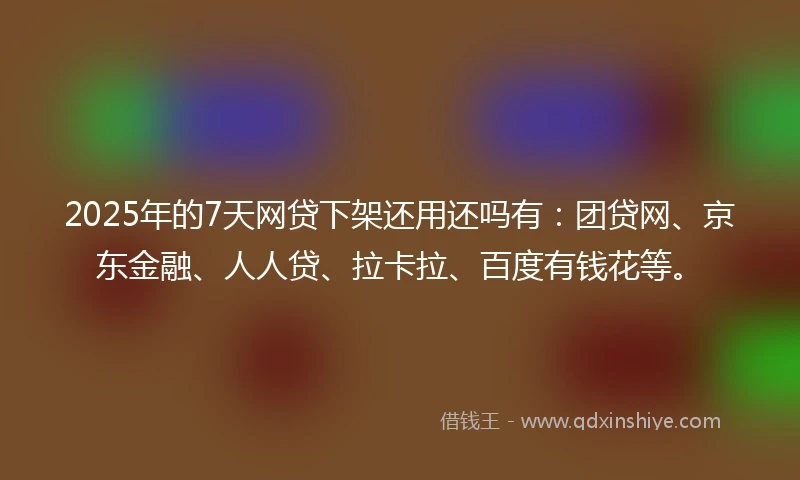 2025年的7天网贷下架还用还吗有：团贷网、京东金融、人人贷、拉卡拉、百度有钱花等。