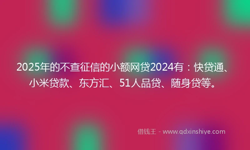 2025年的不查征信的小额网贷2024有：快贷通、小米贷款、东方汇、51人品贷、随身贷等。