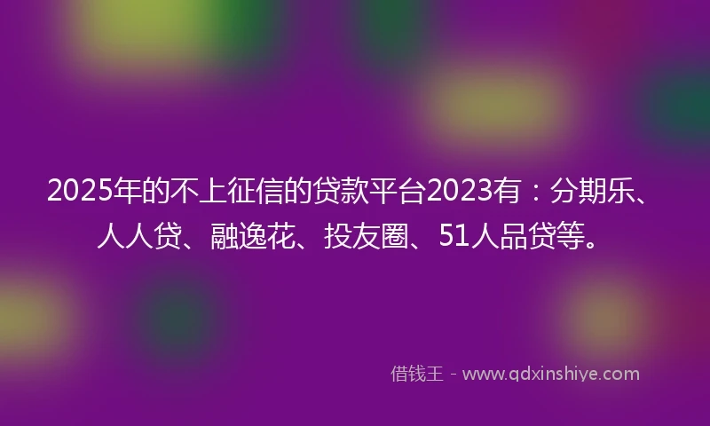 2025年的不上征信的贷款平台2023有：分期乐、人人贷、融逸花、投友圈、51人品贷等。