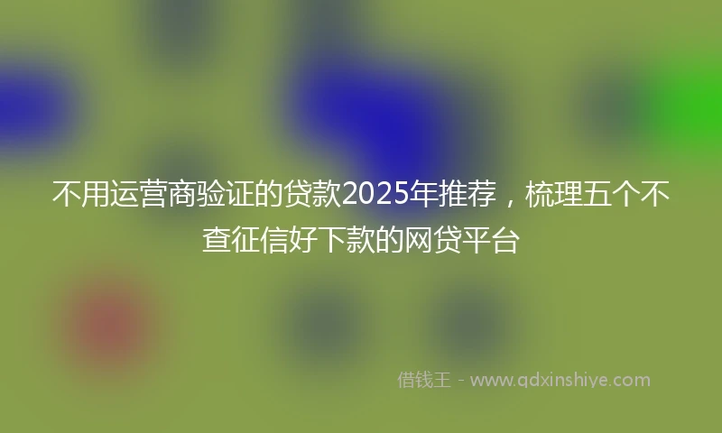 不用运营商验证的贷款2025年推荐，梳理五个不查征信好下款的网贷平台
