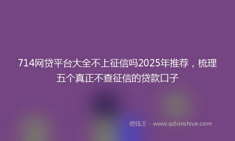 714网贷平台大全不上征信吗2025年推荐，梳理五个真正不查征信的贷款口子