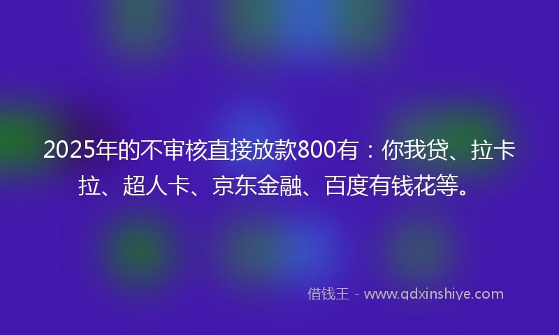 2025年的不审核直接放款800有：你我贷、拉卡拉、超人卡、京东金融、百度有钱花等。